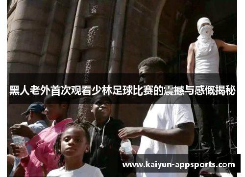 黑人老外首次观看少林足球比赛的震撼与感慨揭秘